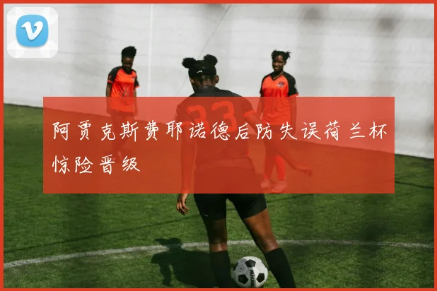 阿贾克斯费耶诺德后防失误荷兰杯惊险晋级