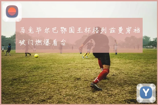 马竞毕尔巴鄂国王杯格列兹曼穿裆破门燃爆看台