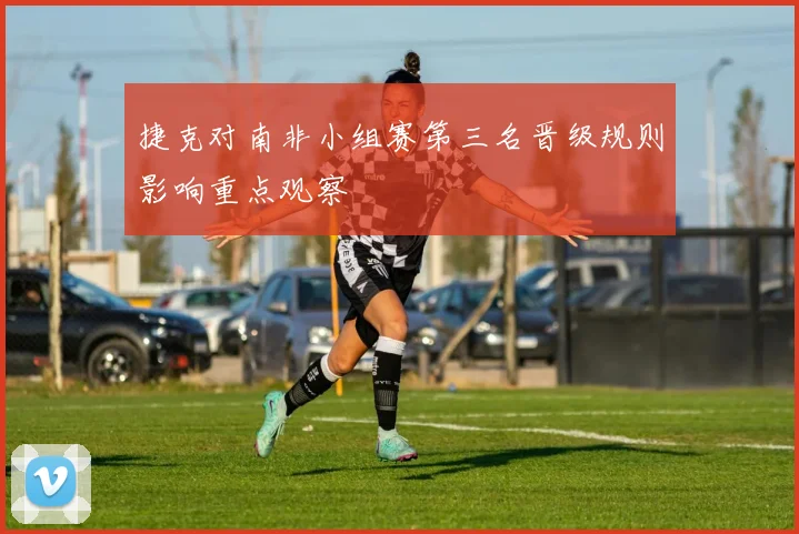 捷克对南非小组赛第三名晋级规则影响重点观察