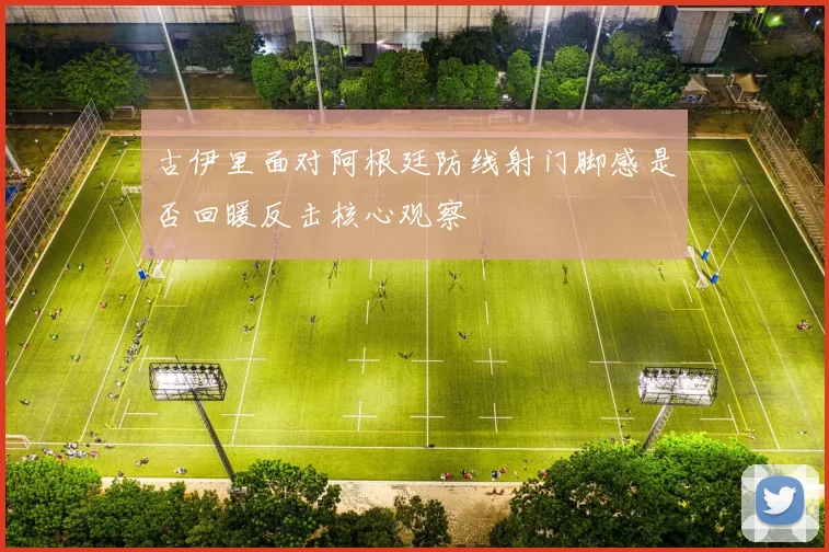 古伊里面对阿根廷防线射门脚感是否回暖反击核心观察