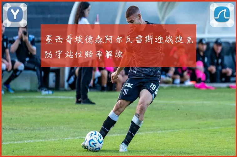 墨西哥埃德森阿尔瓦雷斯迎战捷克防守站位赔率解读