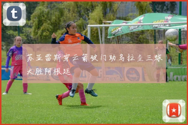 苏亚雷斯穿云箭破门助乌拉圭三球大胜阿根廷