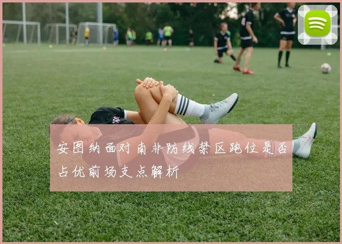 安图纳面对南非防线禁区跑位是否占优前场支点解析