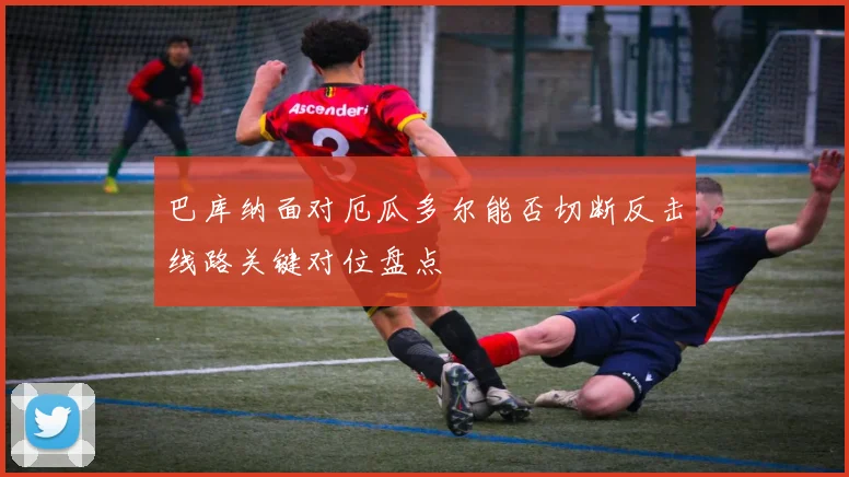 巴库纳面对厄瓜多尔能否切断反击线路关键对位盘点