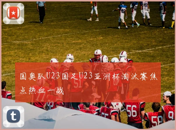 国奥队U23国足U23亚洲杯淘汰赛焦点热血一战