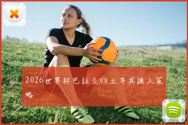 2026世界杯巴拉圭vs土耳其换人策略
