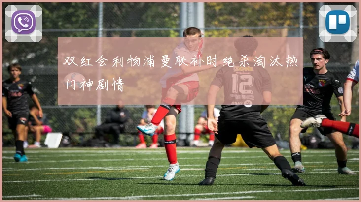 双红会利物浦曼联补时绝杀淘汰热门神剧情