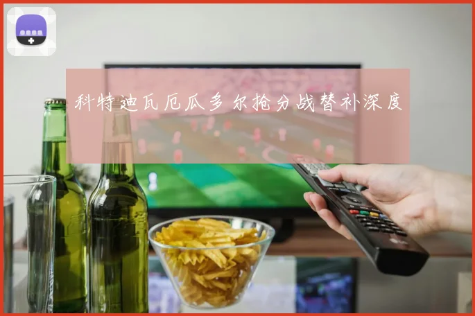 科特迪瓦厄瓜多尔抢分战替补深度