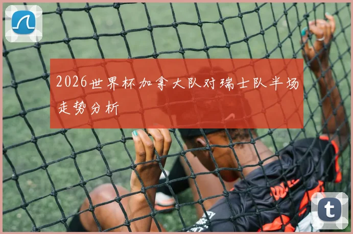 2026世界杯加拿大队对瑞士队半场走势分析