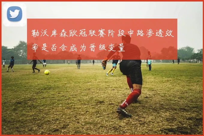 勒沃库森欧冠联赛阶段中路渗透效率是否会成为晋级变量
