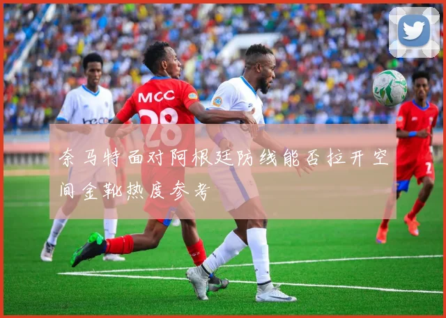 奈马特面对阿根廷防线能否拉开空间金靴热度参考