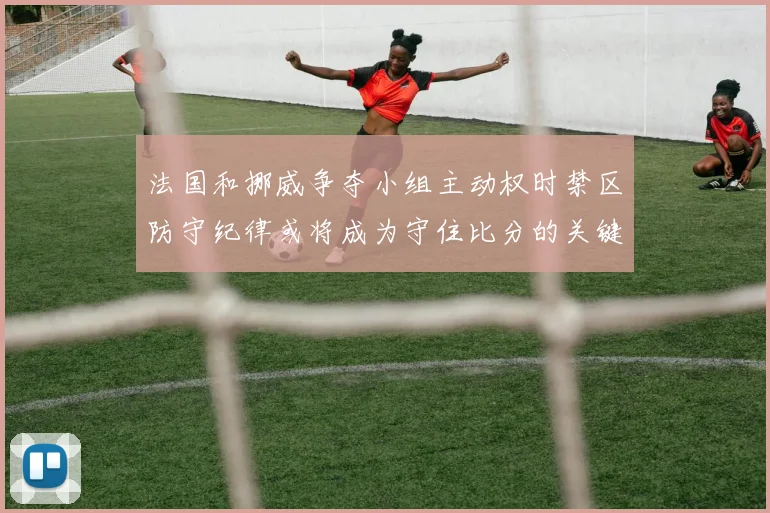法国和挪威争夺小组主动权时禁区防守纪律或将成为守住比分的关键