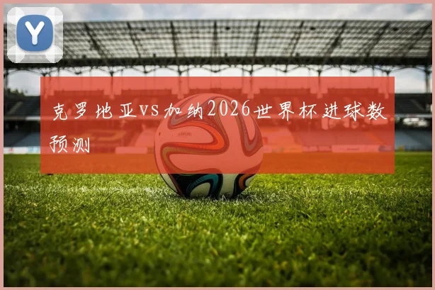 克罗地亚vs加纳2026世界杯进球数预测