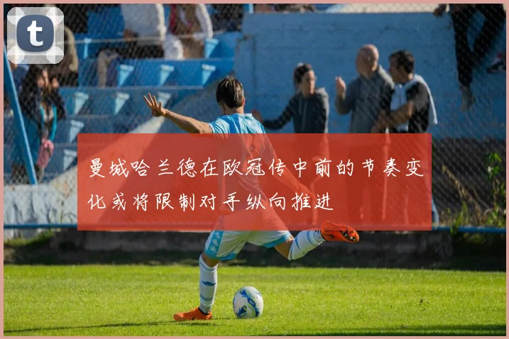 曼城哈兰德在欧冠传中前的节奏变化或将限制对手纵向推进