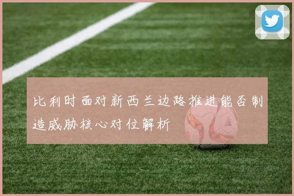 比利时面对新西兰边路推进能否制造威胁核心对位解析