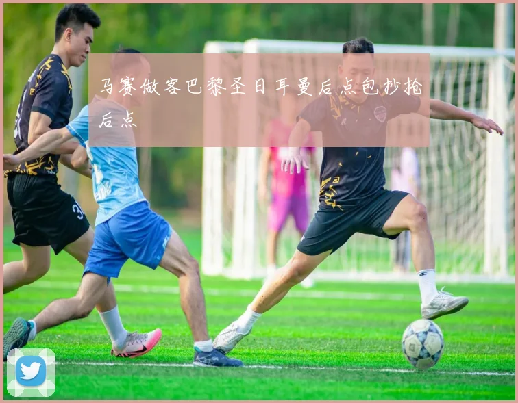 马赛做客巴黎圣日耳曼后点包抄抢后点