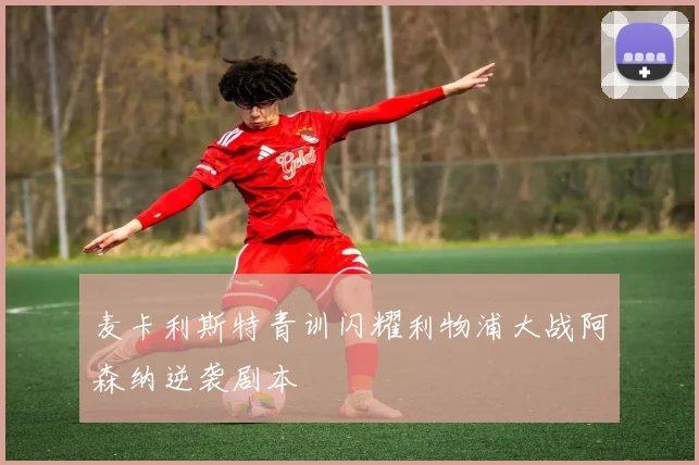 麦卡利斯特青训闪耀利物浦大战阿森纳逆袭剧本