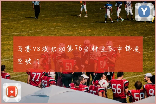 马赛vs埃尔切第76分钟主队中锋凌空破门