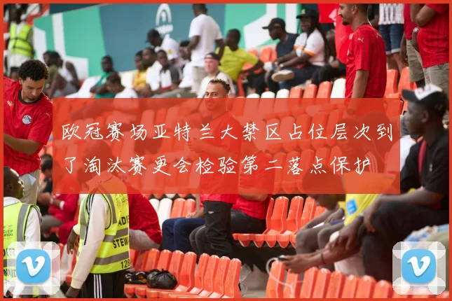 欧冠赛场亚特兰大禁区占位层次到了淘汰赛更会检验第二落点保护