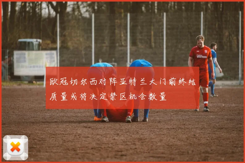 欧冠切尔西对阵亚特兰大门前终结质量或将决定禁区机会数量