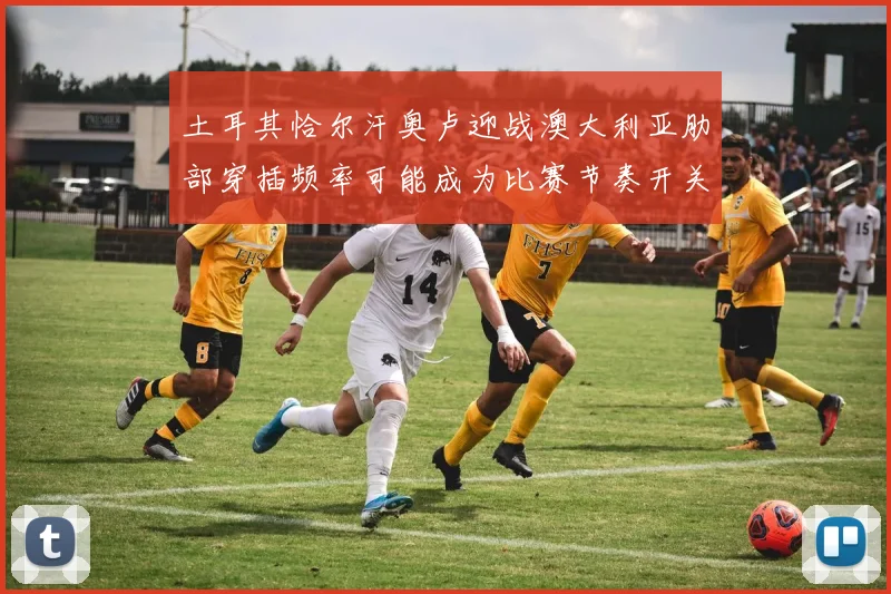 土耳其恰尔汗奥卢迎战澳大利亚肋部穿插频率可能成为比赛节奏开关