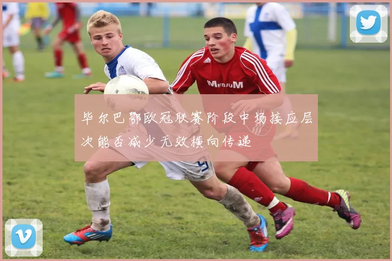 毕尔巴鄂欧冠联赛阶段中场接应层次能否减少无效横向传递