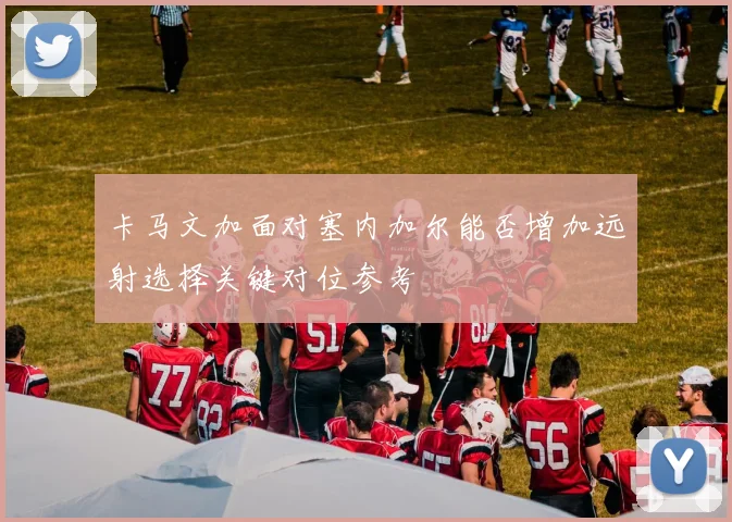 卡马文加面对塞内加尔能否增加远射选择关键对位参考