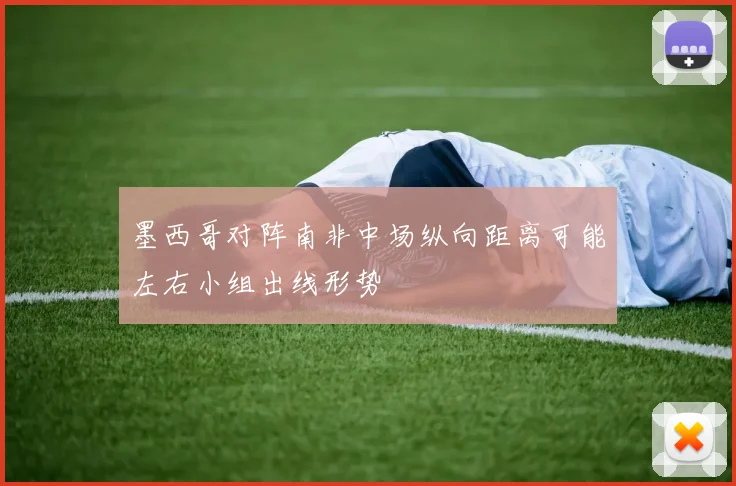墨西哥对阵南非中场纵向距离可能左右小组出线形势