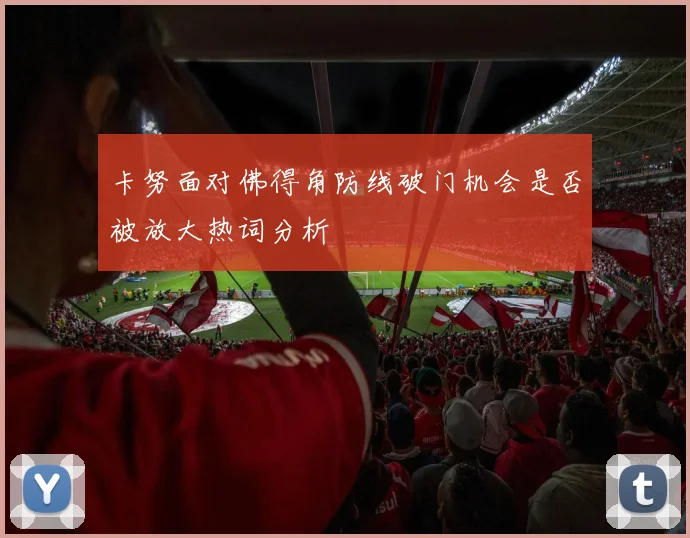 卡努面对佛得角防线破门机会是否被放大热词分析