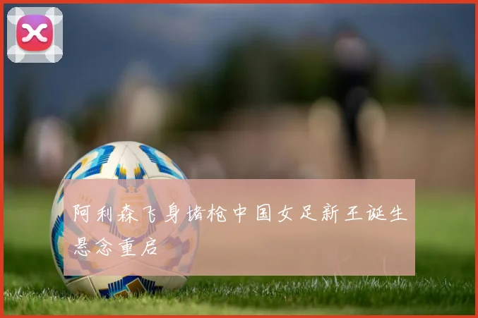阿利森飞身堵枪中国女足新王诞生悬念重启