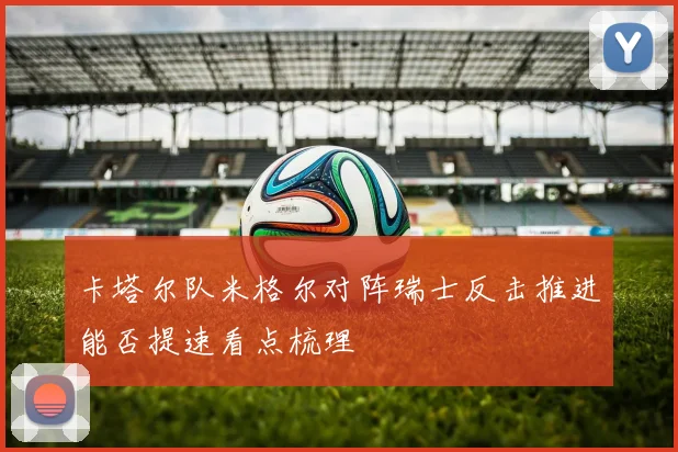 卡塔尔队米格尔对阵瑞士反击推进能否提速看点梳理