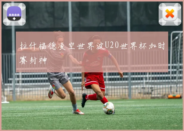 拉什福德凌空世界波U20世界杯加时赛封神