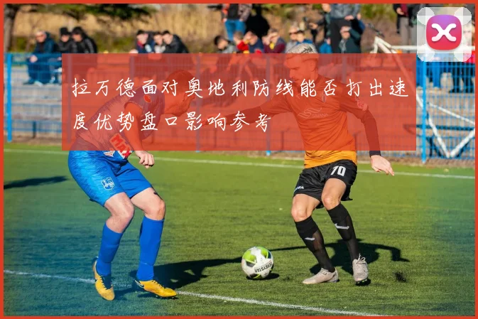 拉万德面对奥地利防线能否打出速度优势盘口影响参考